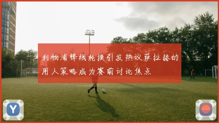 利物浦锋线轮换引发热议萨拉赫的用人策略成为赛前讨论焦点