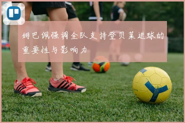 姆巴佩强调全队支持登贝莱进球的重要性与影响力