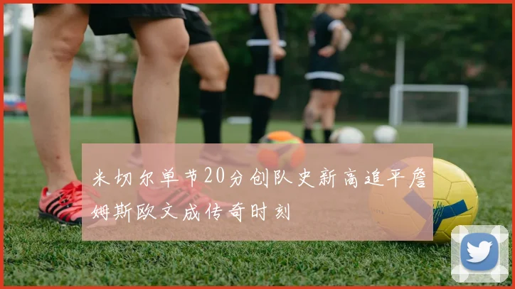 米切尔单节20分创队史新高追平詹姆斯欧文成传奇时刻