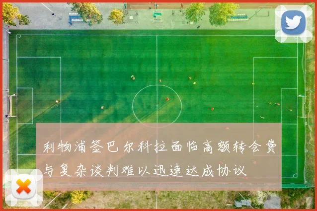 利物浦签巴尔科拉面临高额转会费与复杂谈判难以迅速达成协议