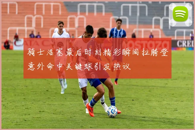骑士活塞最后时刻精彩瞬间拉胯登意外命中关键球引发热议
