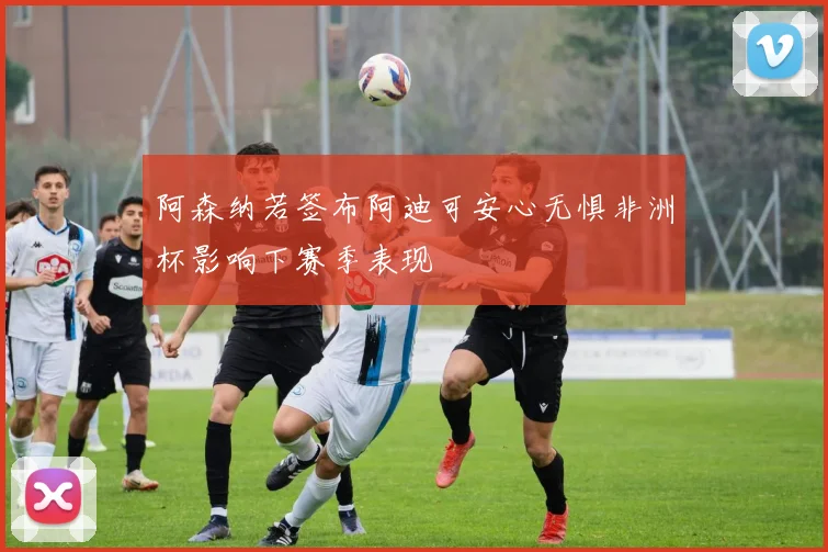 阿森纳若签布阿迪可安心无惧非洲杯影响下赛季表现