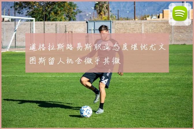 道格拉斯路易斯职业态度堪忧尤文图斯留人机会微乎其微