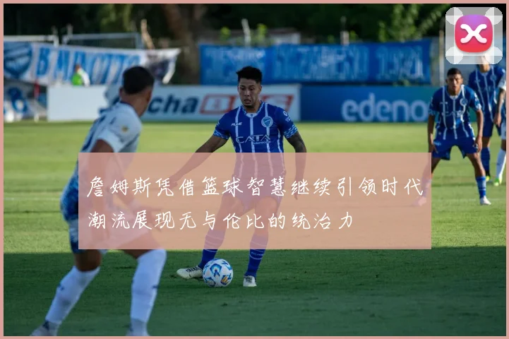 詹姆斯凭借篮球智慧继续引领时代潮流展现无与伦比的统治力