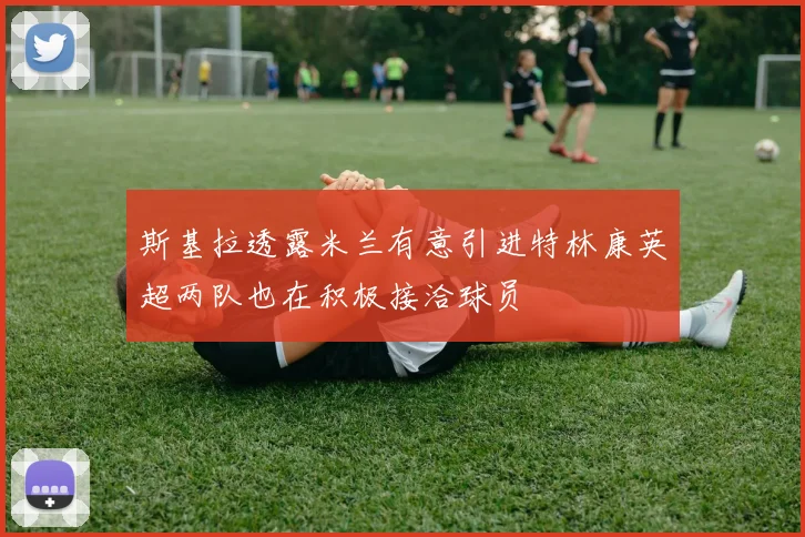 斯基拉透露米兰有意引进特林康英超两队也在积极接洽球员
