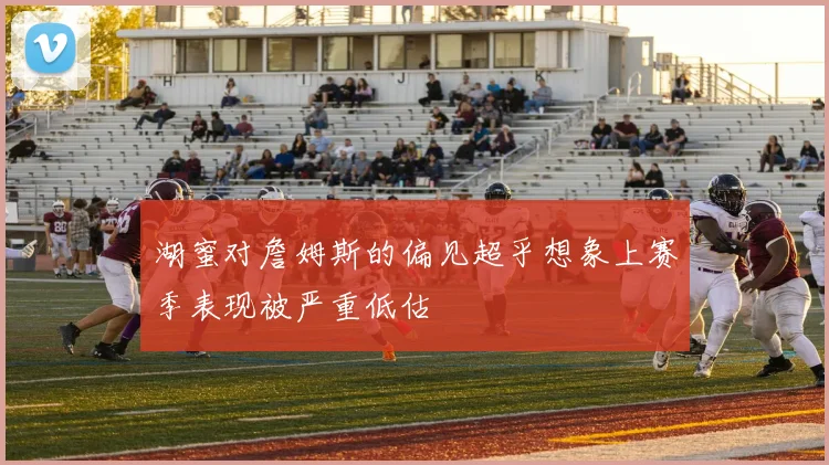 湖蜜对詹姆斯的偏见超乎想象上赛季表现被严重低估