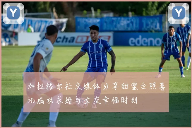 加拉格尔社交媒体分享甜蜜合照喜讯成功求婚与女友幸福时刻