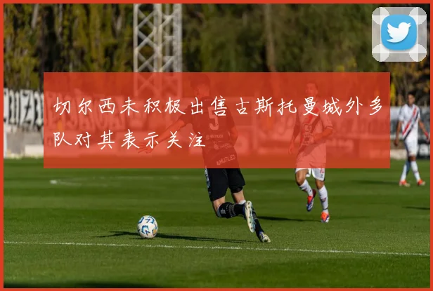 切尔西未积极出售古斯托曼城外多队对其表示关注