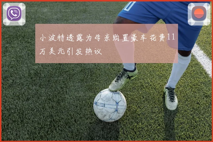 小波特透露为母亲购置豪车花费11万美元引发热议
