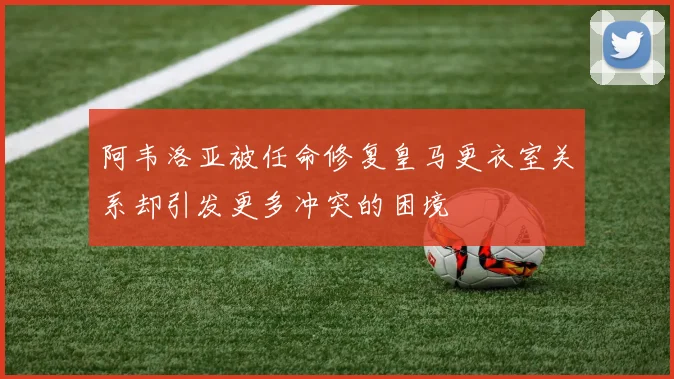 阿韦洛亚被任命修复皇马更衣室关系却引发更多冲突的困境