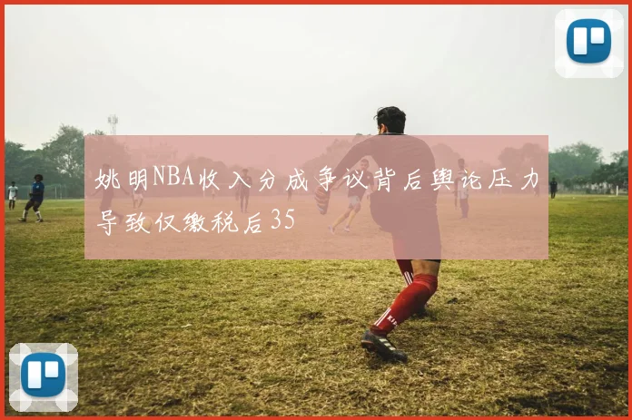 姚明NBA收入分成争议背后舆论压力导致仅缴税后35