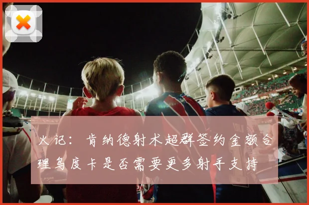 火记：肯纳德射术超群签约金额合理乌度卡是否需要更多射手支持