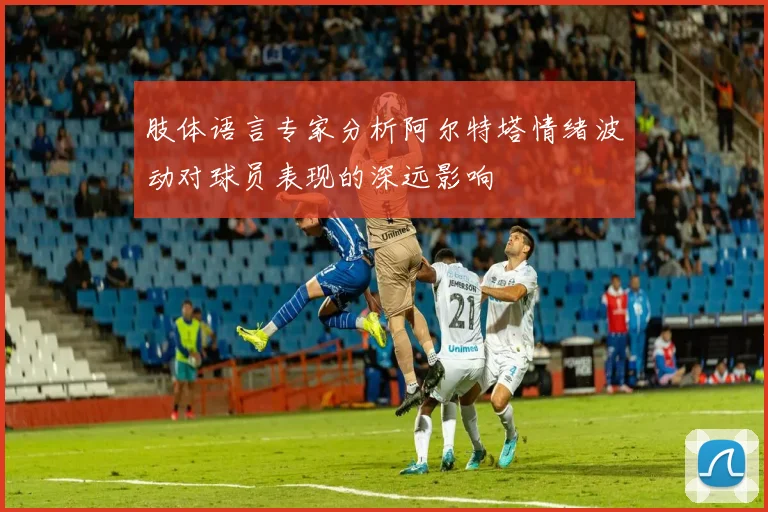 肢体语言专家分析阿尔特塔情绪波动对球员表现的深远影响