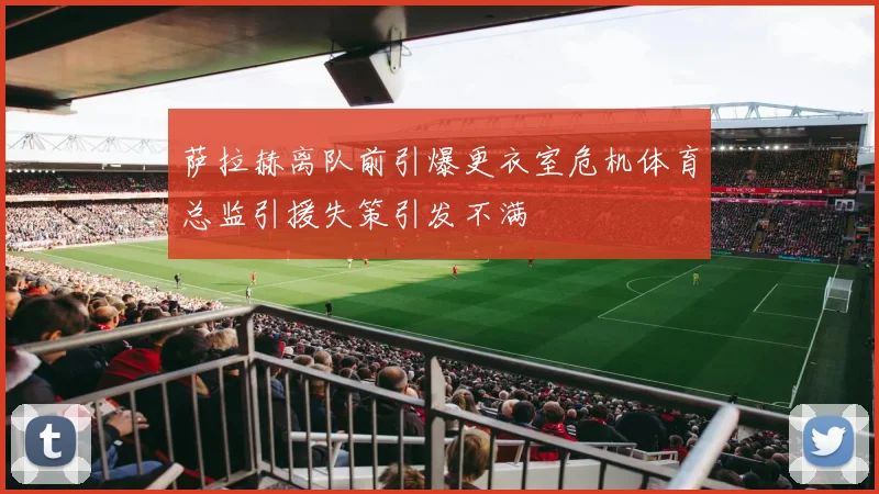萨拉赫离队前引爆更衣室危机体育总监引援失策引发不满