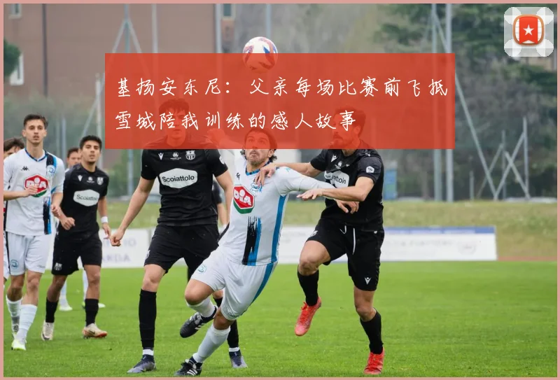 基扬安东尼：父亲每场比赛前飞抵雪城陪我训练的感人故事
