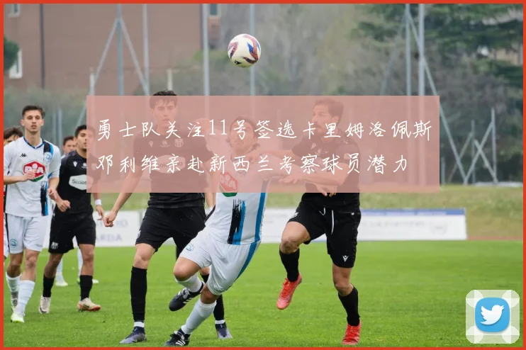 勇士队关注11号签选卡里姆洛佩斯邓利维亲赴新西兰考察球员潜力