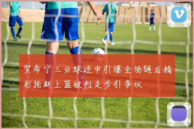 贺希宁三分球连中引爆全场随后精彩抢断上篮被判走步引争议
