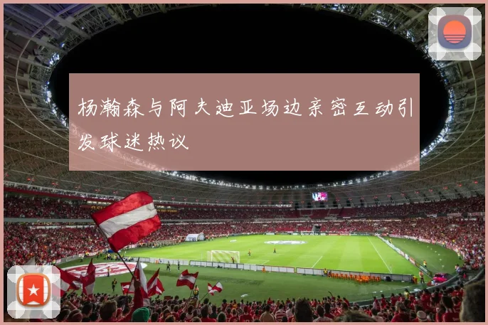 杨瀚森与阿夫迪亚场边亲密互动引发球迷热议