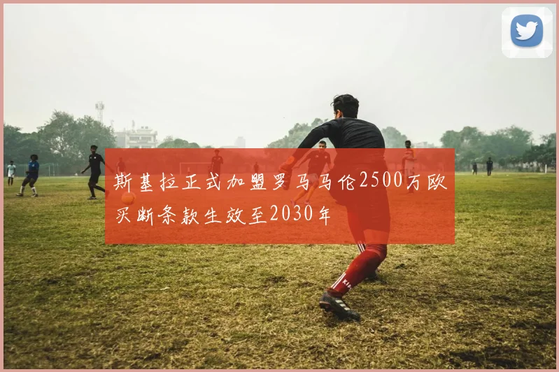 斯基拉正式加盟罗马马伦2500万欧买断条款生效至2030年