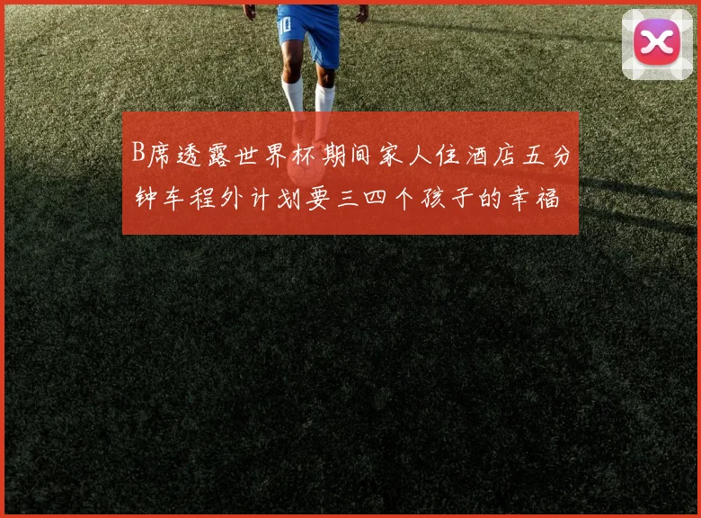 B席透露世界杯期间家人住酒店五分钟车程外计划要三四个孩子的幸福生活