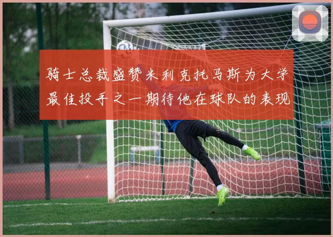 骑士总裁盛赞米利克托马斯为大学最佳投手之一期待他在球队的表现