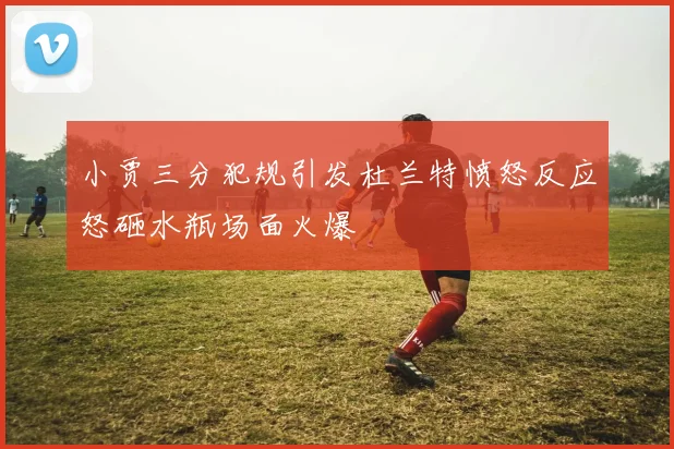 小贾三分犯规引发杜兰特愤怒反应怒砸水瓶场面火爆