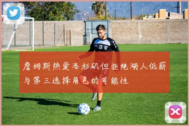 詹姆斯热爱洛杉矶但拒绝湖人低薪与第三选择角色的可能性