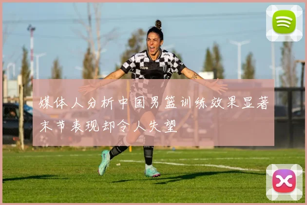 媒体人分析中国男篮训练效果显著末节表现却令人失望