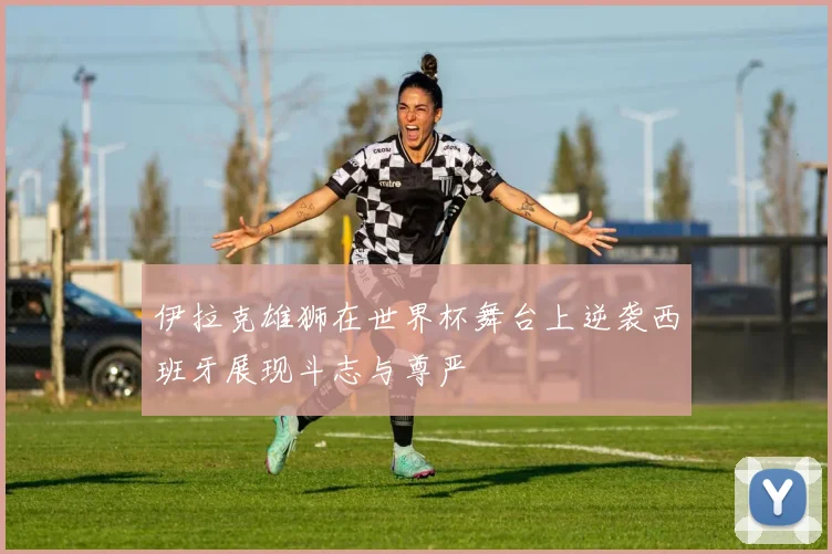 伊拉克雄狮在世界杯舞台上逆袭西班牙展现斗志与尊严