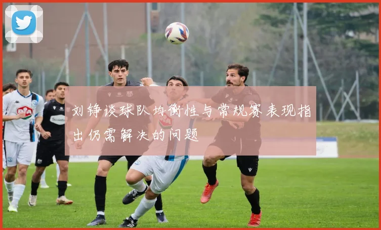 刘铮谈球队均衡性与常规赛表现指出仍需解决的问题